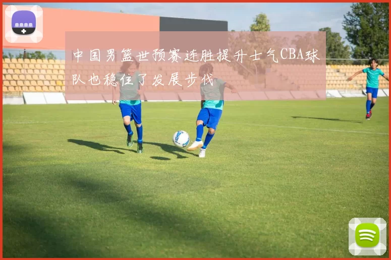 中国男篮世预赛连胜提升士气CBA球队也稳住了发展步伐