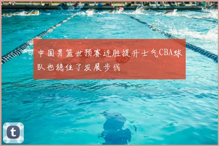 中国男篮世预赛连胜提升士气CBA球队也稳住了发展步伐