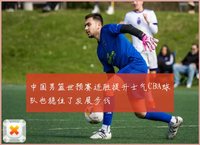 中国男篮世预赛连胜提升士气CBA球队也稳住了发展步伐