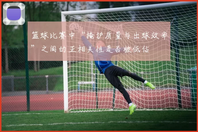 篮球比赛中“掩护质量与出球效率”之间的正相关性是否被低估