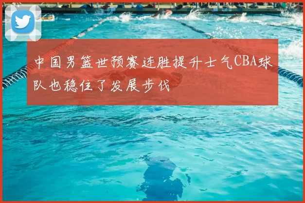 中国男篮世预赛连胜提升士气CBA球队也稳住了发展步伐