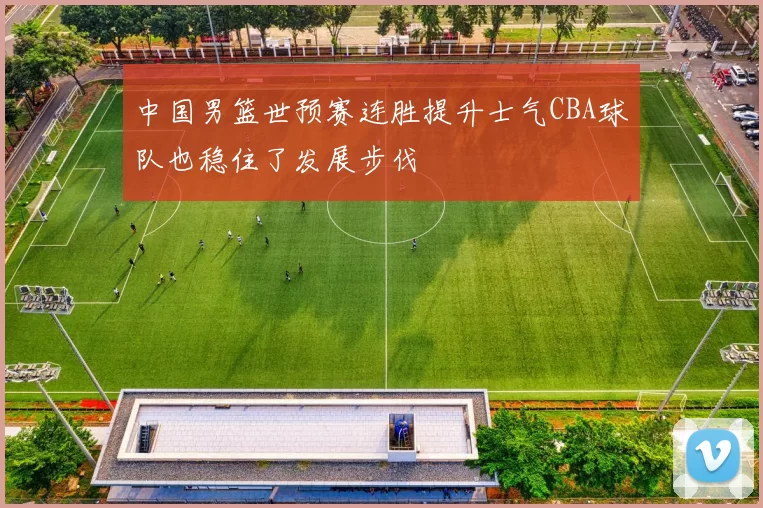 中国男篮世预赛连胜提升士气CBA球队也稳住了发展步伐