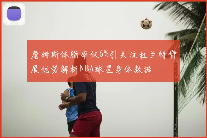 詹姆斯体脂率仅6%引关注杜兰特臂展优势解析NBA球星身体数据