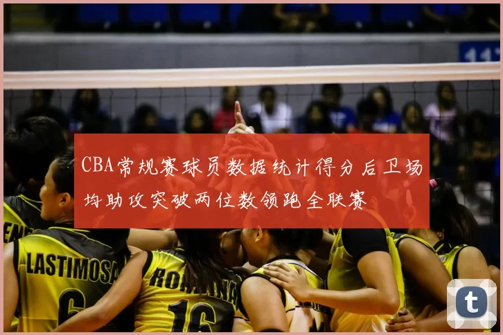 CBA常规赛球员数据统计得分后卫场均助攻突破两位数领跑全联赛