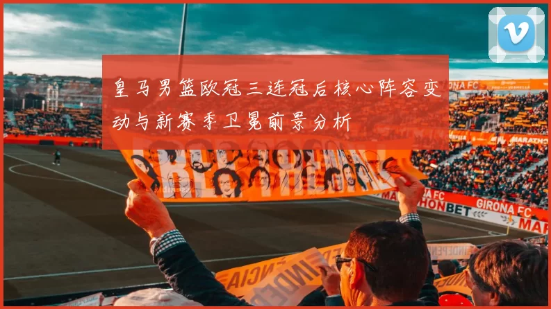 皇马男篮欧冠三连冠后核心阵容变动与新赛季卫冕前景分析