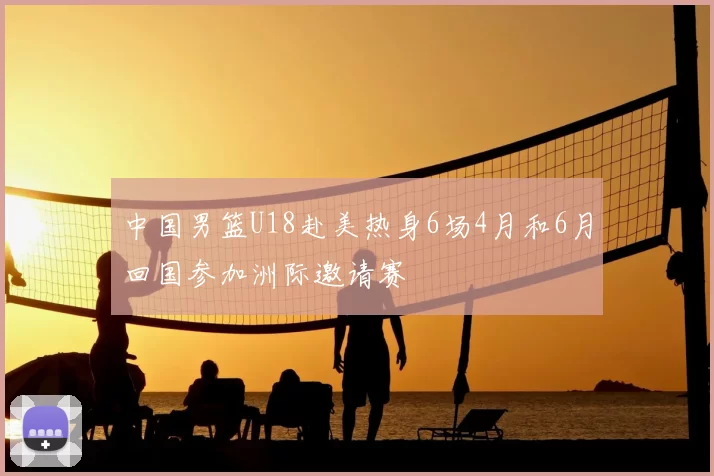 中国男篮U18赴美热身6场4月和6月回国参加洲际邀请赛