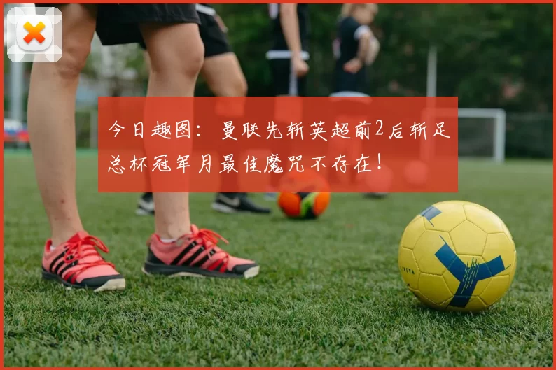 今日趣图：曼联先斩英超前2后斩足总杯冠军月最佳魔咒不存在！