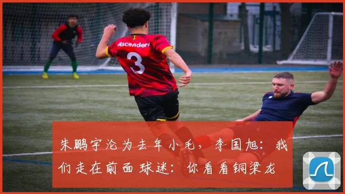 朱鹏宇沦为去年小毛，李国旭：我们走在前面 球迷：你看看铜梁龙
