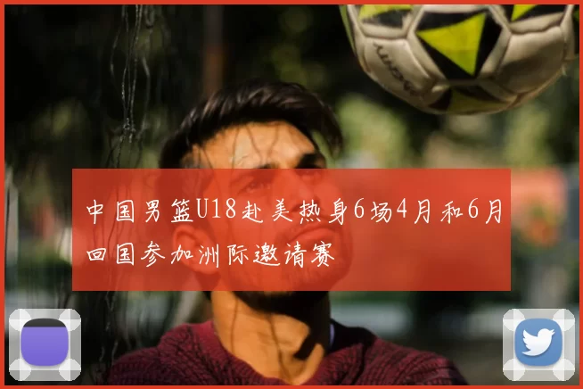 中国男篮U18赴美热身6场4月和6月回国参加洲际邀请赛