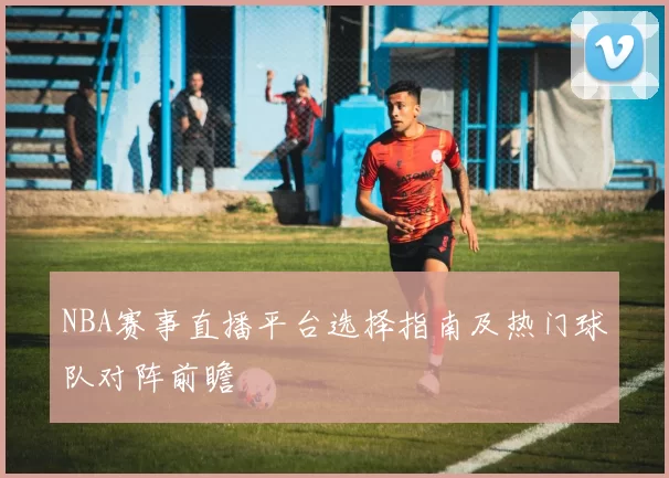 NBA赛事直播平台选择指南及热门球队对阵前瞻