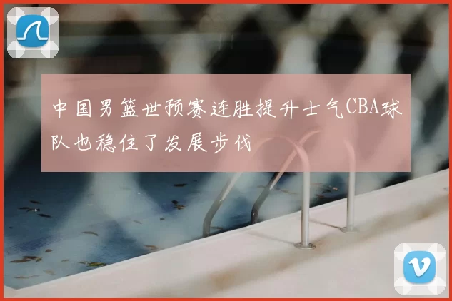 中国男篮世预赛连胜提升士气CBA球队也稳住了发展步伐