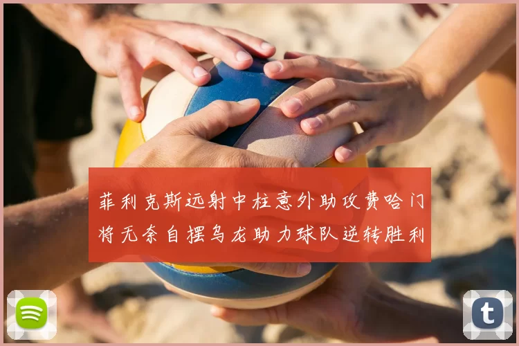 菲利克斯远射中柱意外助攻费哈门将无奈自摆乌龙助力球队逆转胜利