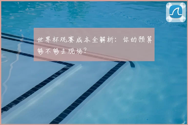世界杯观赛成本全解析：你的预算够不够去现场？
