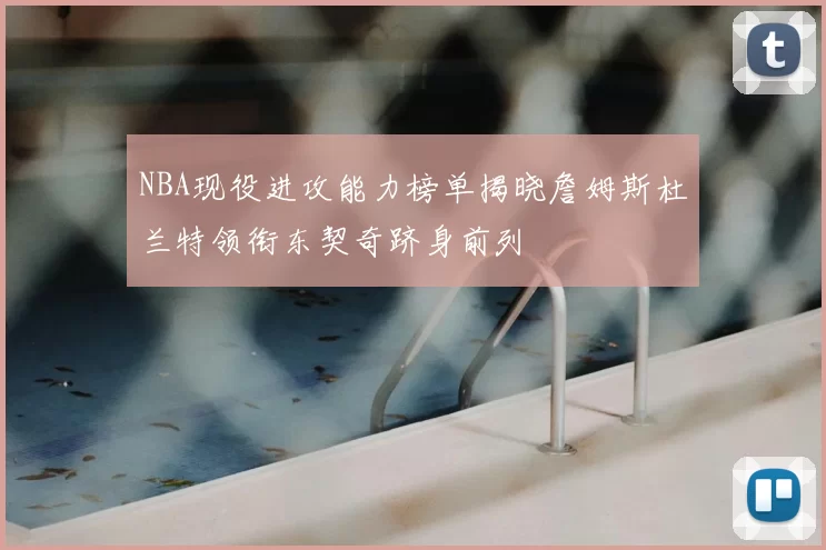 NBA现役进攻能力榜单揭晓詹姆斯杜兰特领衔东契奇跻身前列