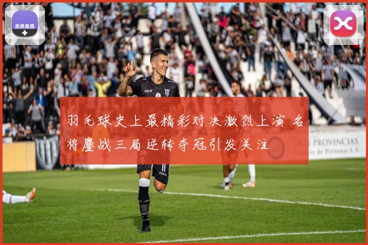羽毛球史上最精彩对决激烈上演 名将鏖战三局逆转夺冠引发关注