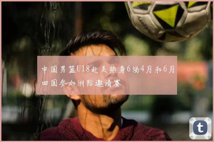 中国男篮U18赴美热身6场4月和6月回国参加洲际邀请赛