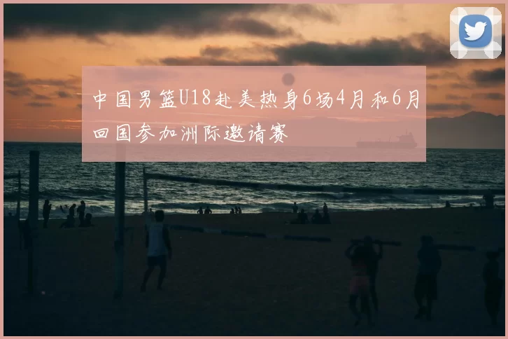 中国男篮U18赴美热身6场4月和6月回国参加洲际邀请赛