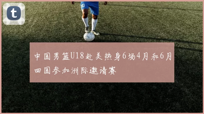 中国男篮U18赴美热身6场4月和6月回国参加洲际邀请赛