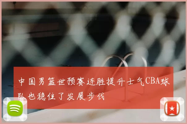 中国男篮世预赛连胜提升士气CBA球队也稳住了发展步伐