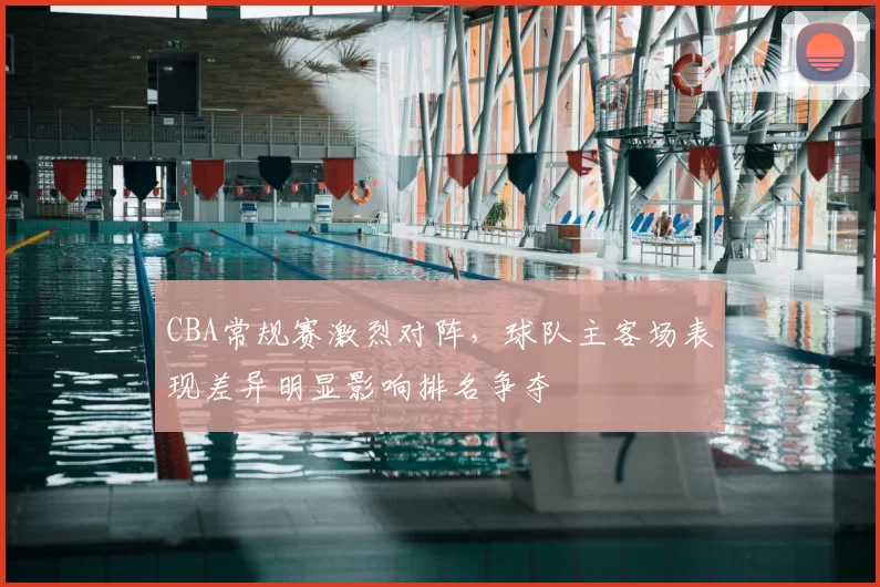 CBA常规赛激烈对阵，球队主客场表现差异明显影响排名争夺