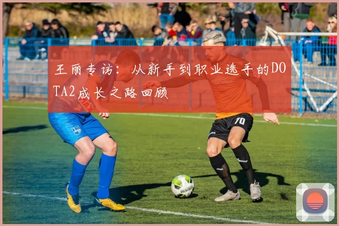 王丽专访：从新手到职业选手的DOTA2成长之路回顾