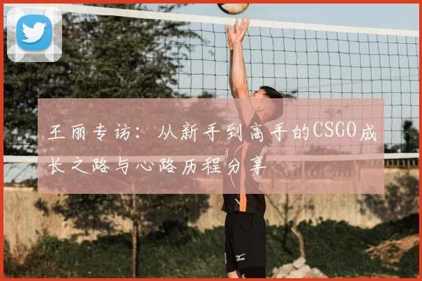 王丽专访：从新手到高手的CSGO成长之路与心路历程分享