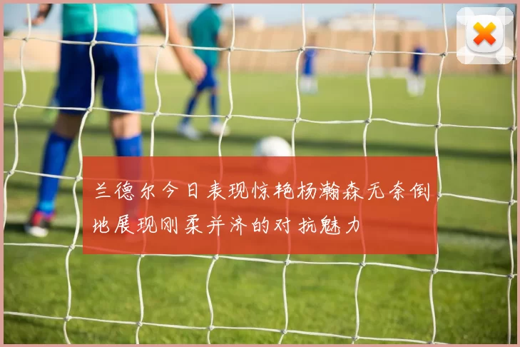 兰德尔今日表现惊艳杨瀚森无奈倒地展现刚柔并济的对抗魅力