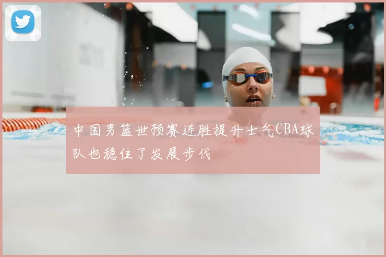 中国男篮世预赛连胜提升士气CBA球队也稳住了发展步伐