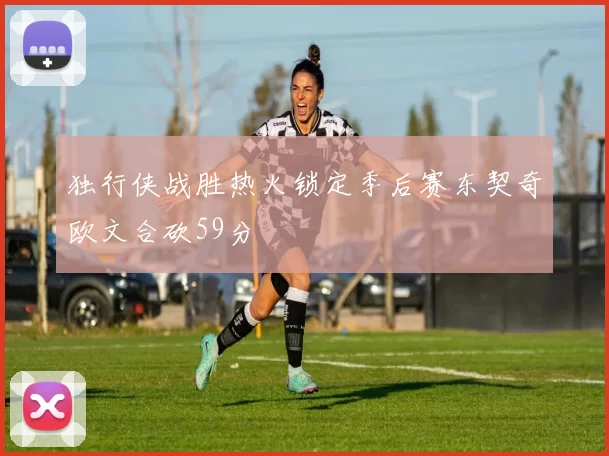 独行侠战胜热火锁定季后赛东契奇欧文合砍59分