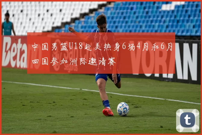中国男篮U18赴美热身6场4月和6月回国参加洲际邀请赛