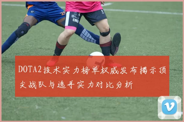 DOTA2技术实力榜单权威发布揭示顶尖战队与选手实力对比分析