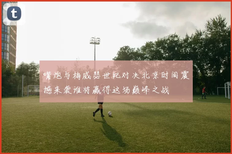 嘴炮与梅威瑟世纪对决北京时间震撼来袭谁将赢得这场巅峰之战