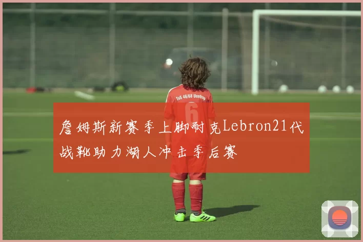 詹姆斯新赛季上脚耐克Lebron21代战靴助力湖人冲击季后赛