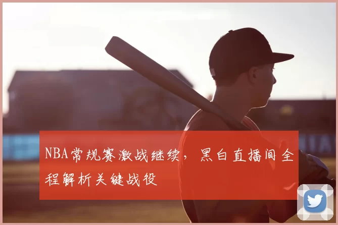 NBA常规赛激战继续，黑白直播间全程解析关键战役