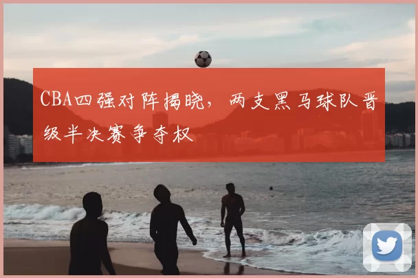 CBA四强对阵揭晓，两支黑马球队晋级半决赛争夺权