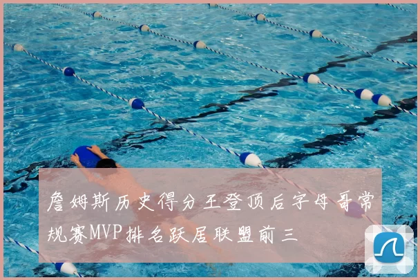 詹姆斯历史得分王登顶后字母哥常规赛MVP排名跃居联盟前三