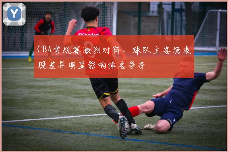 CBA常规赛激烈对阵，球队主客场表现差异明显影响排名争夺